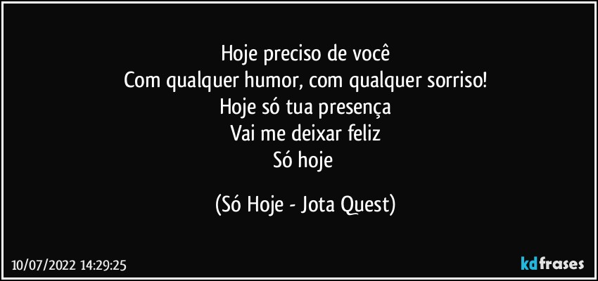 Hoje preciso de você
Com qualquer humor, com qualquer sorriso!
Hoje só tua presença
Vai me deixar feliz
Só hoje (Só Hoje - Jota Quest)