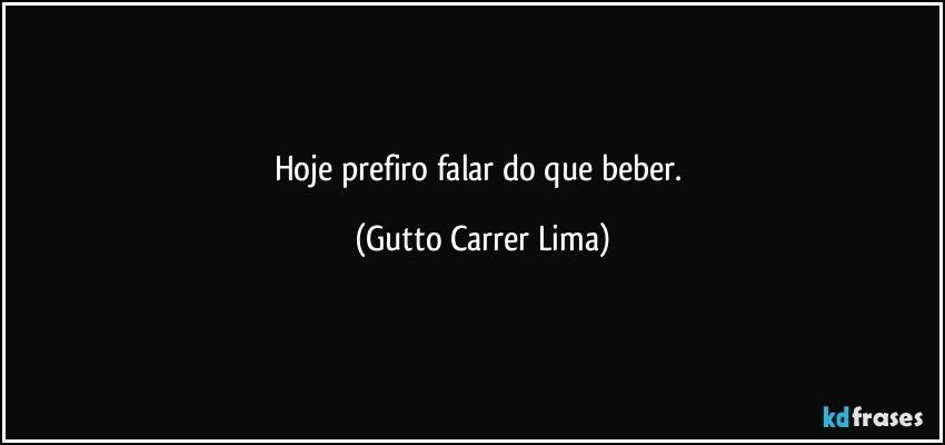 Hoje prefiro falar do que beber. (Gutto Carrer Lima)