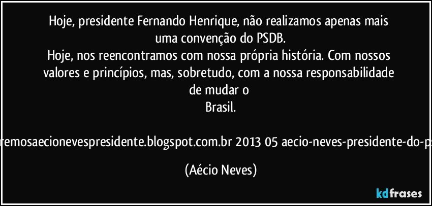 Hoje, presidente Fernando Henrique, não realizamos apenas mais uma convenção do PSDB.
Hoje, nos reencontramos com nossa própria história. Com nossos valores e princípios, mas, sobretudo, com a nossa responsabilidade de mudar o Brasil.

http://www.queremosaecionevespresidente.blogspot.com.br/2013/05/aecio-neves-presidente-do-psdb-estreia.html (Aécio Neves)