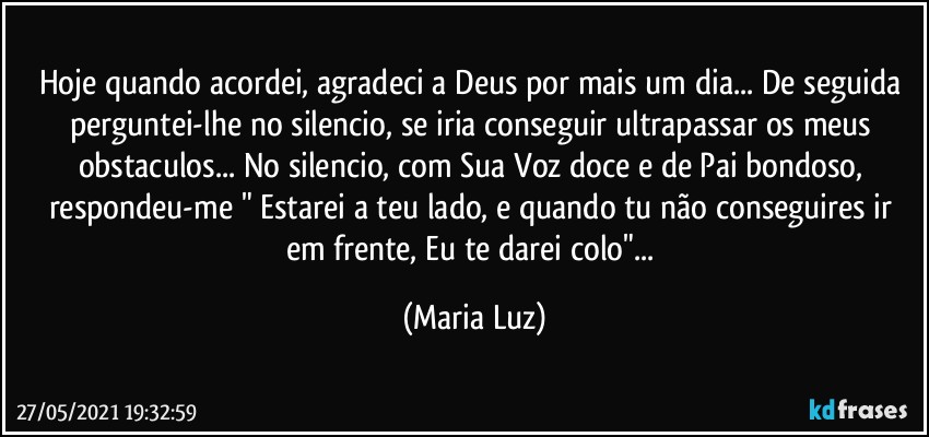 Hoje quando acordei, agradeci a Deus por mais um dia... De seguida perguntei-lhe no silencio, se iria conseguir ultrapassar os meus obstaculos... No silencio, com Sua Voz doce e de Pai bondoso, respondeu-me " Estarei a teu lado, e quando tu não conseguires ir em frente, Eu te darei colo"... (Maria Luz)