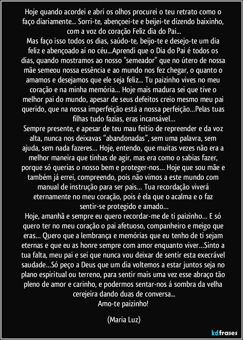 Hoje quando acordei e abri os olhos procurei o teu retrato como o faço diariamente... Sorri-te, abençoei-te e beijei-te dizendo baixinho, com a voz do coração Feliz dia do Pai...
Mas faço isso todos os dias, saúdo-te, beijo-te e desejo-te um dia feliz e abençoado aí no céu...Aprendi que o Dia do Pai é todos os dias, quando mostramos ao nosso "semeador" que no útero de nossa mãe semeou nossa essência e ao mundo nos fez chegar, o quanto o amamos e desejamos que ele seja feliz... Tu paizinho vives no meu coração e na minha memória… Hoje mais madura sei que tive o melhor pai do mundo, apesar de seus defeitos creio mesmo meu pai querido, que na nossa imperfeição está a nossa perfeição…Pelas tuas filhas tudo fazias, eras incansável…
Sempre presente, e apesar de teu mau feitio de repreender e da voz alta, nunca nos deixavas “abandonadas”, sem uma palavra, sem ajuda, sem nada fazeres… Hoje, entendo, que muitas vezes não era a melhor maneira que tinhas de agir, mas era como o sabias fazer, porque só querias o nosso bem e proteger-nos… Hoje que sou mãe e também já errei, compreendo, pois não vimos a este mundo com manual de instrução para ser pais… Tua recordação viverá eternamente no meu coração, pois é ela que o acalma e o faz sentir-se protegido e amado…
Hoje, amanhã e sempre eu quero recordar-me de ti paizinho… E só quero ter no meu coração o pai afetuoso, companheiro e meigo que eras… Quero que a lembrança e memórias que eu tenho de ti sejam eternas e que eu as honre sempre com amor enquanto viver…Sinto a tua falta, meu pai e sei que nunca vou deixar de sentir esta execrável saudade…Só peço a Deus que um dia voltemos a estar juntos seja no plano espiritual ou terreno, para sentir mais uma vez esse abraço tão pleno de amor e carinho, e podermos sentar-nos á sombra da velha cerejeira dando duas de conversa...
Amo-te paizinho! (Maria Luz)