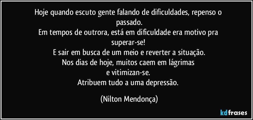 Hoje quando escuto gente falando de dificuldades, repenso o passado.
Em tempos de outrora, está em dificuldade era motivo pra superar-se! 
E sair em busca de um meio e reverter a situação.
Nos dias de hoje, muitos caem em lágrimas 
e vitimizan-se. 
Atribuem tudo a uma depressão. (Nilton Mendonça)