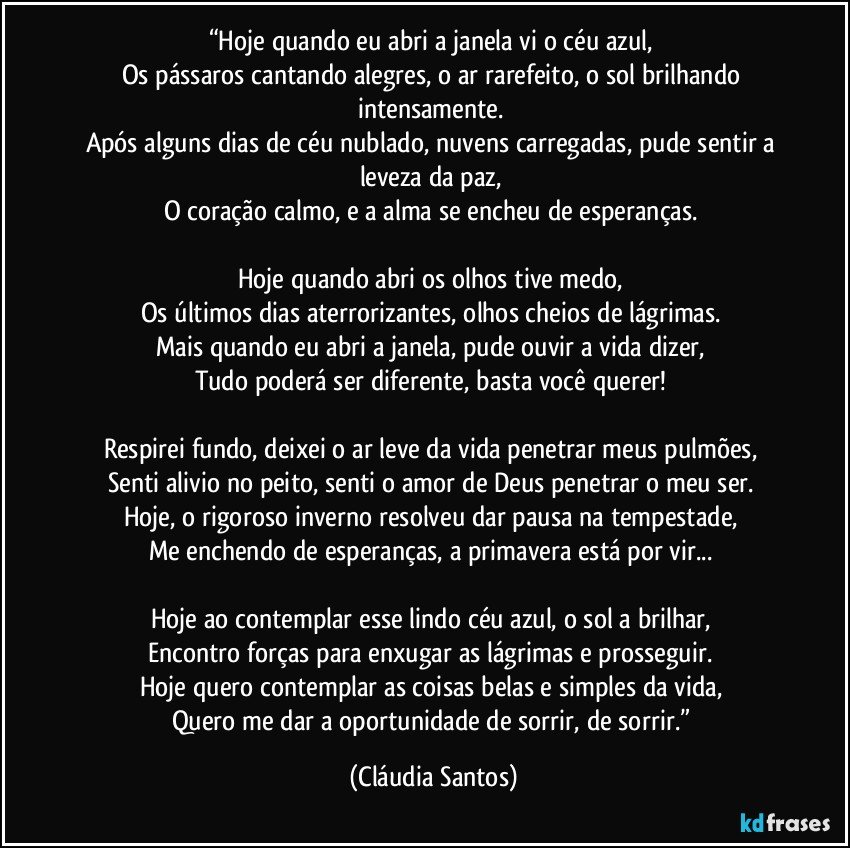 “Hoje quando eu abri a janela vi o céu azul, 
Os pássaros cantando alegres, o ar rarefeito, o sol brilhando intensamente. 
Após alguns dias de céu nublado, nuvens carregadas, pude sentir a leveza da paz, 
O coração calmo, e a alma se encheu de esperanças. 

Hoje quando abri os olhos tive medo, 
Os últimos dias aterrorizantes, olhos cheios de lágrimas. 
Mais quando eu abri a janela, pude ouvir a vida dizer, 
Tudo poderá ser diferente, basta você querer! 

Respirei fundo, deixei o ar leve da vida penetrar meus pulmões, 
Senti alivio no peito, senti o amor de Deus penetrar o meu ser. 
Hoje, o rigoroso inverno resolveu dar pausa na tempestade, 
Me enchendo de esperanças, a primavera está por vir... 

Hoje ao contemplar esse lindo céu azul, o sol a brilhar, 
Encontro forças para enxugar as lágrimas e prosseguir. 
Hoje quero contemplar as coisas belas e simples da vida, 
Quero me dar a oportunidade de sorrir, de sorrir.” (Cláudia Santos)