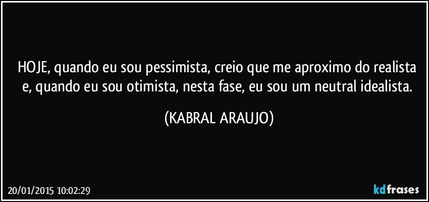 HOJE, quando eu sou pessimista, creio que me aproximo do realista e, quando eu sou otimista, nesta fase, eu sou um neutral idealista. (KABRAL ARAUJO)