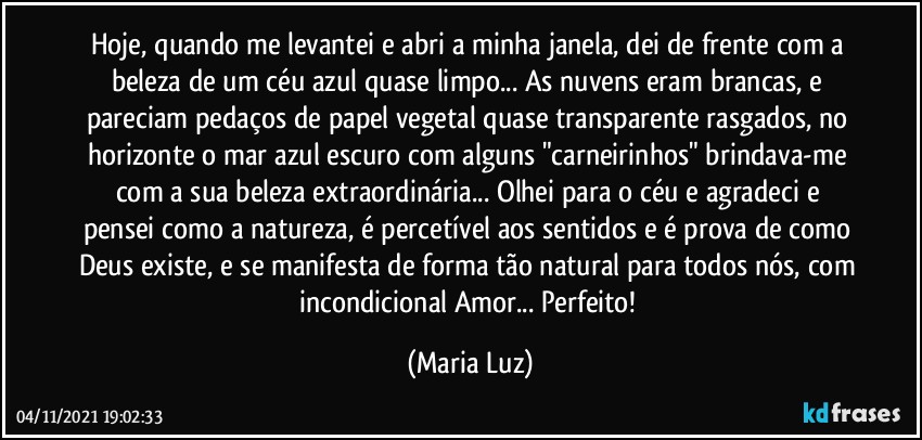 Hoje, quando me levantei e abri a minha janela, dei de frente com a beleza de um céu azul quase limpo... As nuvens eram brancas, e pareciam pedaços de papel vegetal quase transparente rasgados, no horizonte o mar azul escuro com alguns "carneirinhos" brindava-me com a sua beleza extraordinária... Olhei para o céu e agradeci e pensei como a natureza, é percetível aos sentidos e é prova de como Deus existe, e se manifesta de forma tão natural para todos nós, com incondicional Amor... Perfeito! (Maria Luz)