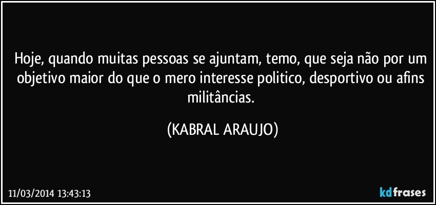 Hoje, quando muitas pessoas se ajuntam, temo, que seja não por um objetivo maior do que o mero interesse politico, desportivo ou afins militâncias. (KABRAL ARAUJO)