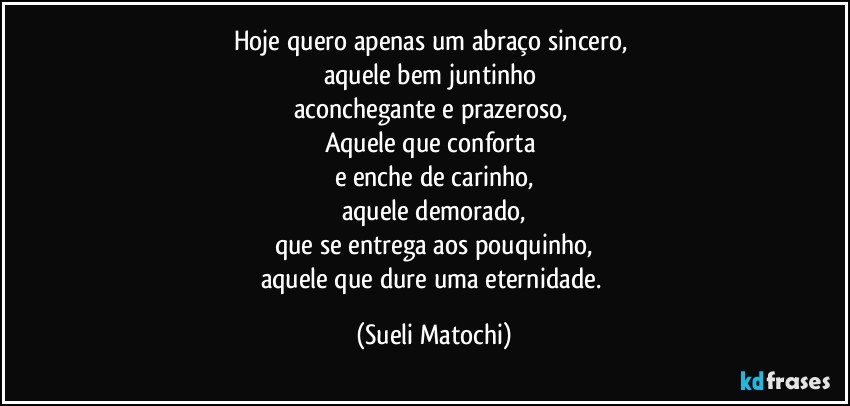 Hoje quero apenas um abraço sincero, 
aquele bem juntinho 
aconchegante e prazeroso, 
Aquele que conforta 
e enche de carinho,
aquele demorado,
que se entrega aos pouquinho,
aquele que dure uma eternidade. (Sueli Matochi)