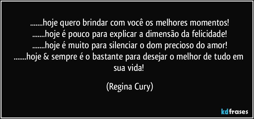 ...hoje quero brindar com você os melhores momentos!
...hoje é pouco para explicar a dimensão  da  felicidade!
...hoje é muito para silenciar o dom precioso do amor!
...hoje & sempre  é o bastante para desejar o melhor de tudo em sua vida! (Regina Cury)