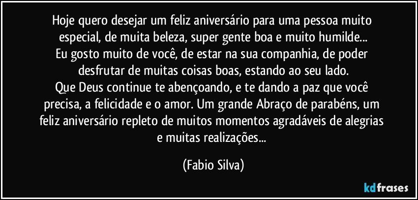 Hoje quero desejar um feliz aniversário para uma pessoa muito especial, de muita beleza, super gente boa e muito humilde...
Eu gosto muito de você, de estar na sua companhia, de poder desfrutar de muitas coisas boas, estando ao seu lado.
Que Deus continue te abençoando, e te dando a paz que você precisa, a felicidade e o amor. Um grande Abraço de parabéns, um feliz aniversário repleto de muitos momentos agradáveis de alegrias e muitas realizações... (Fabio Silva)