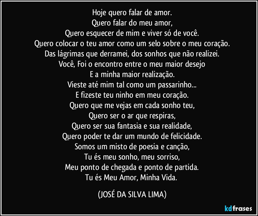 Hoje quero falar de amor.
Quero falar do meu amor,
Quero esquecer de mim e viver só de você.
Quero colocar o teu amor como um selo sobre o meu coração.
Das lágrimas que derramei, dos sonhos que não realizei.
Você, Foi o encontro entre o meu maior desejo
E a minha maior realização.
Vieste até mim tal como um passarinho...
E fizeste teu ninho em meu coração.
Quero que me vejas em cada sonho teu,
Quero ser o ar que respiras,
Quero ser sua fantasia e sua realidade,
Quero poder te dar um mundo de felicidade.
Somos um misto de poesia e canção,
Tu és meu sonho, meu sorriso,
Meu ponto de chegada e ponto de partida.
Tu és Meu Amor, Minha Vida. (JOSÉ DA SILVA LIMA)