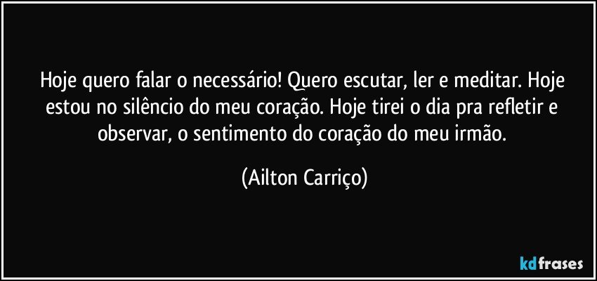 Hoje quero falar o necessário! Quero escutar, ler e meditar. Hoje estou no silêncio do meu coração. Hoje tirei o dia pra refletir e observar, o sentimento do coração do meu irmão. (Ailton Carriço)