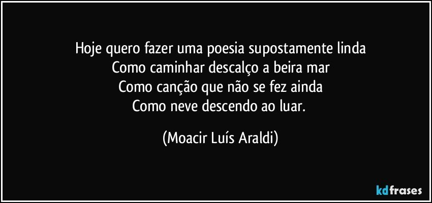 Hoje quero fazer uma poesia supostamente linda
Como caminhar descalço a beira mar
Como canção que não se fez ainda
Como neve descendo ao luar. (Moacir Luís Araldi)