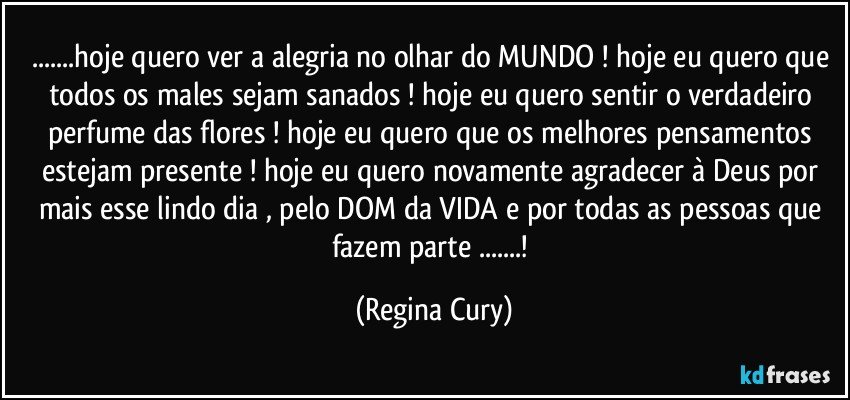 ...hoje quero ver a alegria no olhar do MUNDO ! hoje eu quero que todos os males sejam sanados ! hoje eu quero sentir o  verdadeiro  perfume das flores ! hoje eu quero que os melhores pensamentos estejam presente ! hoje eu quero  novamente  agradecer à Deus por mais esse lindo dia , pelo DOM da VIDA e por todas as pessoas que fazem parte ...! (Regina Cury)