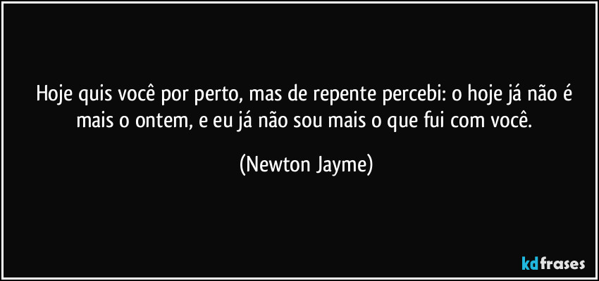 Hoje quis você por perto, mas de repente percebi: o hoje já não é mais o ontem, e eu já não sou mais o que fui com você. (Newton Jayme)