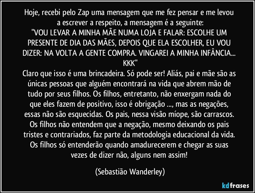 Hoje, recebi pelo Zap uma mensagem que me fez pensar e me levou a escrever a respeito, a mensagem é a seguinte:
"VOU LEVAR A MINHA MÃE NUMA LOJA E FALAR: ESCOLHE UM PRESENTE DE DIA DAS MÃES, DEPOIS QUE ELA ESCOLHER, EU VOU DIZER: NA VOLTA A GENTE COMPRA. VINGAREI A MINHA INFÂNCIA... KKK"
Claro que isso é uma brincadeira. Só pode ser! Aliás, pai e mãe são as únicas pessoas que alguém encontrará na vida que abrem mão de tudo por seus filhos. Os filhos, entretanto, não enxergam nada do que eles fazem de positivo, isso é obrigação ..., mas as negações, essas não são esquecidas. Os pais, nessa visão míope, são carrascos. Os filhos não entendem que a negação, mesmo deixando os pais tristes e contrariados, faz parte da metodologia educacional da vida. Os filhos só entenderão quando amadurecerem e chegar as suas vezes de dizer não, alguns nem assim! (Sebastião Wanderley)