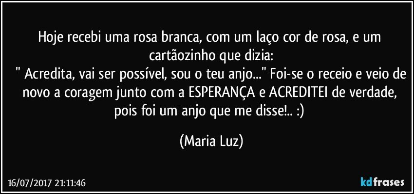 Hoje recebi uma rosa branca, com um laço cor de rosa, e um cartãozinho que dizia:
 " Acredita, vai ser possível, sou o teu anjo..." Foi-se o receio e veio de novo a coragem junto com a ESPERANÇA e ACREDITEI de verdade, pois foi um anjo que me disse!.. :) (Maria Luz)