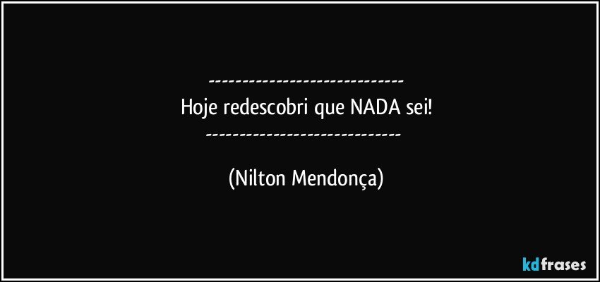 ---
Hoje redescobri que NADA sei!
--- (Nilton Mendonça)