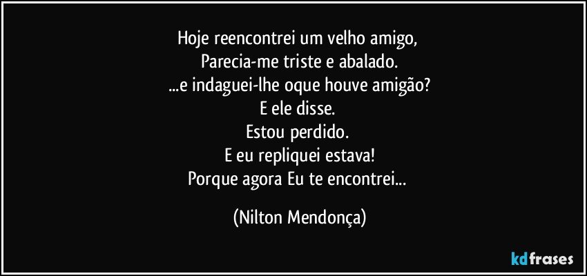 Hoje reencontrei um velho amigo, 
Parecia-me triste e abalado.
...e indaguei-lhe oque houve amigão?
E ele disse. 
Estou perdido. 
E eu repliquei estava!
Porque agora Eu te encontrei... (Nilton Mendonça)