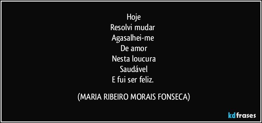 Hoje
Resolvi mudar 
Agasalhei-me 
De amor
Nesta loucura
Saudável
E fui ser feliz. (MARIA RIBEIRO MORAIS FONSECA)