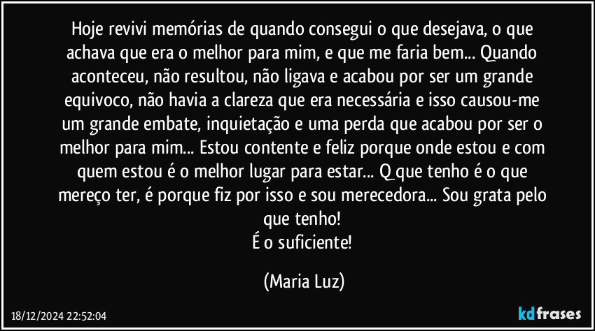 Hoje revivi memórias de quando consegui o que desejava, o que achava que era o melhor para mim, e que me faria bem... Quando aconteceu, não resultou, não ligava e acabou por ser um grande equivoco, não havia a clareza que era necessária e isso causou-me um grande embate, inquietação e uma perda que acabou por ser o melhor para mim... Estou contente e feliz porque onde estou e com quem estou é o melhor lugar para estar... Q que tenho é o que mereço ter, é porque fiz por isso e sou merecedora... Sou grata pelo que tenho! 
É o suficiente! (Maria Luz)