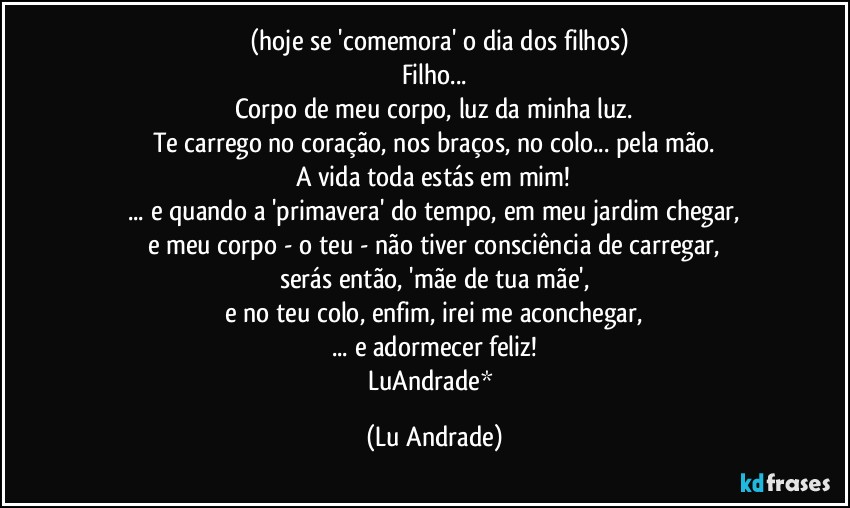 ❤ (hoje se 'comemora' o dia dos filhos)
Filho...
Corpo de meu corpo, luz da minha luz.
Te carrego no coração, nos braços, no colo... pela mão.
A vida toda estás em mim!
... e quando a 'primavera' do tempo, em meu jardim chegar,
e meu corpo - o teu - não tiver consciência de carregar,
serás então, 'mãe de tua mãe',
e no teu colo, enfim, irei me aconchegar,
... e adormecer feliz!
LuAndrade* (Lu Andrade)