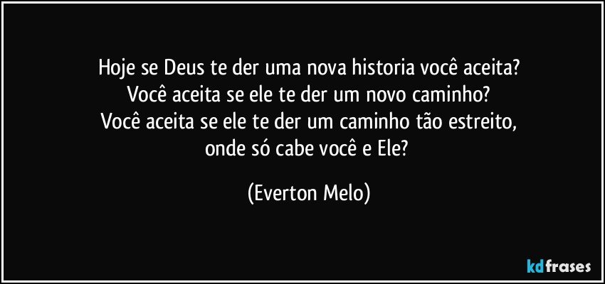 Hoje se Deus te der uma nova historia você aceita?
Você aceita se ele te der um novo caminho?
Você aceita se ele te der um caminho tão estreito,
onde só cabe você e Ele? (Everton Melo)