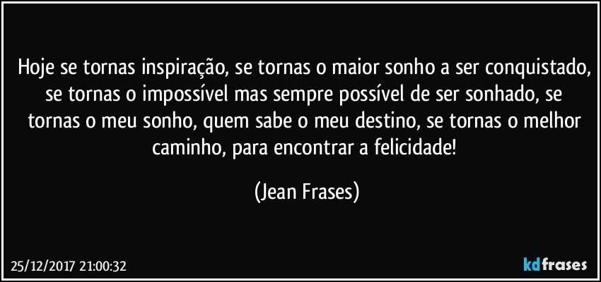 Hoje se tornas inspiração, se tornas o maior sonho a ser conquistado, se tornas o impossível mas sempre possível de ser sonhado, se tornas o meu sonho, quem sabe o meu destino, se tornas o melhor caminho, para encontrar a felicidade! (Jean Frases)