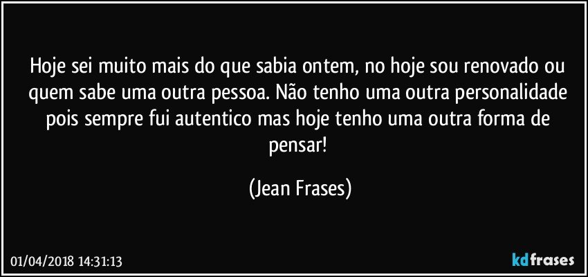 Hoje sei muito mais do que sabia ontem, no hoje sou renovado ou quem sabe uma outra pessoa. Não tenho uma outra personalidade pois sempre fui autentico mas hoje tenho uma outra forma de pensar! (Jean Frases)