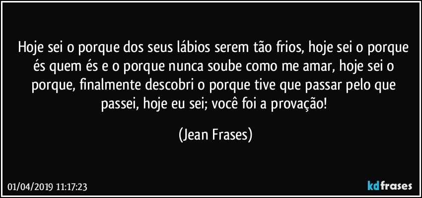 Hoje sei o porque dos seus lábios serem tão frios, hoje sei o porque és quem és e o porque nunca soube como me amar, hoje sei o porque, finalmente descobri o porque tive que passar pelo que passei, hoje eu sei; você foi a provação! (Jean Frases)