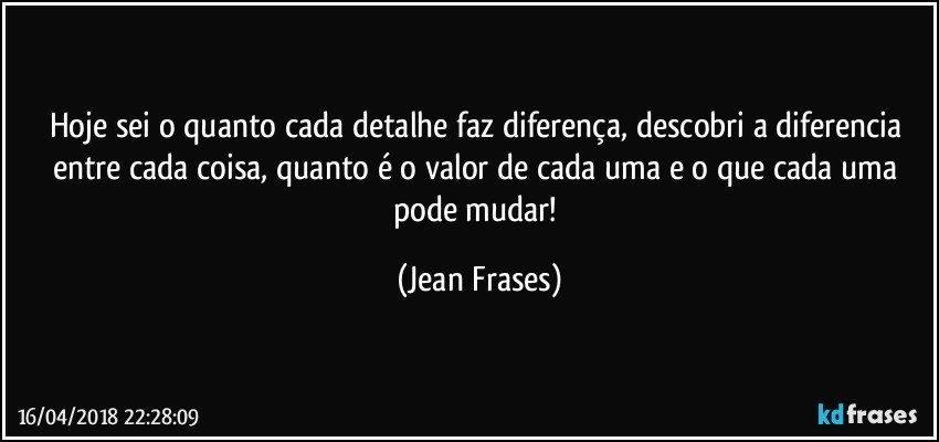 Hoje sei o quanto cada detalhe faz diferença, descobri a diferencia entre cada coisa, quanto é o valor de cada uma e o que cada uma pode mudar! (Jean Frases)