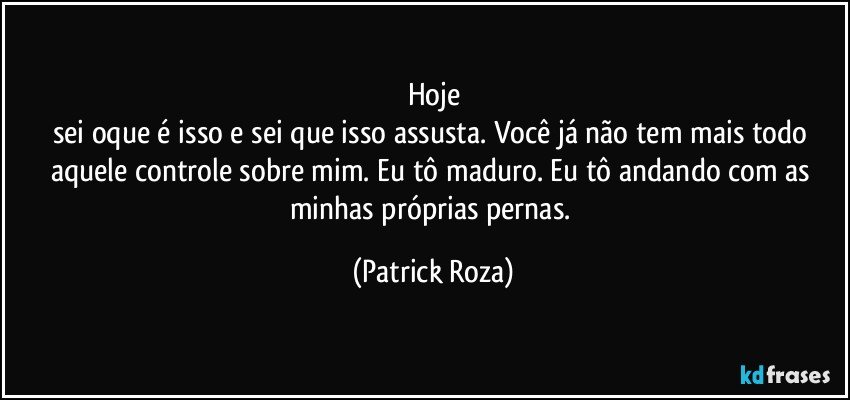 Hoje
sei oque é isso e sei que isso assusta. Você já não tem mais todo aquele controle sobre mim. Eu tô maduro. Eu tô andando com as minhas próprias pernas. (Patrick Roza)