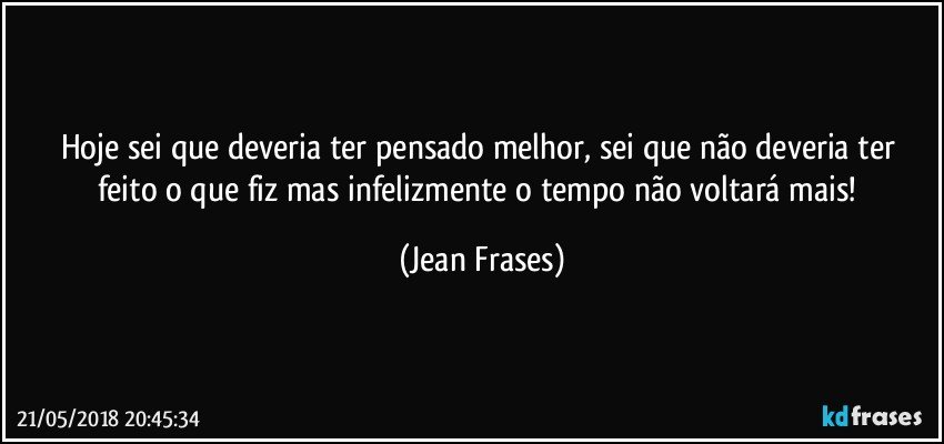 Hoje sei que deveria ter pensado melhor, sei que não deveria ter feito o que fiz mas infelizmente o tempo não voltará mais! (Jean Frases)