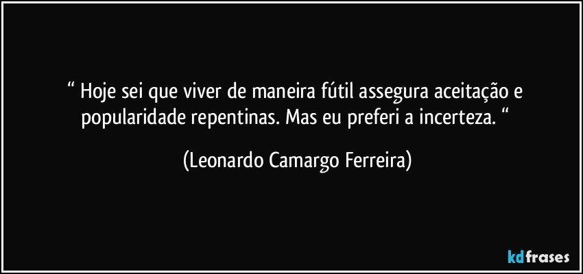 “ Hoje sei que viver de maneira fútil assegura aceitação e popularidade repentinas. Mas eu preferi a incerteza. “ (Leonardo Camargo Ferreira)