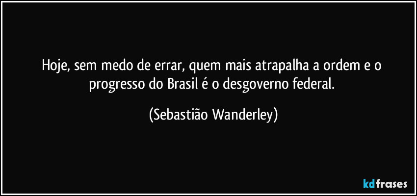 Hoje, sem medo de errar, quem mais atrapalha a ordem e o progresso do Brasil é o desgoverno federal. (Sebastião Wanderley)