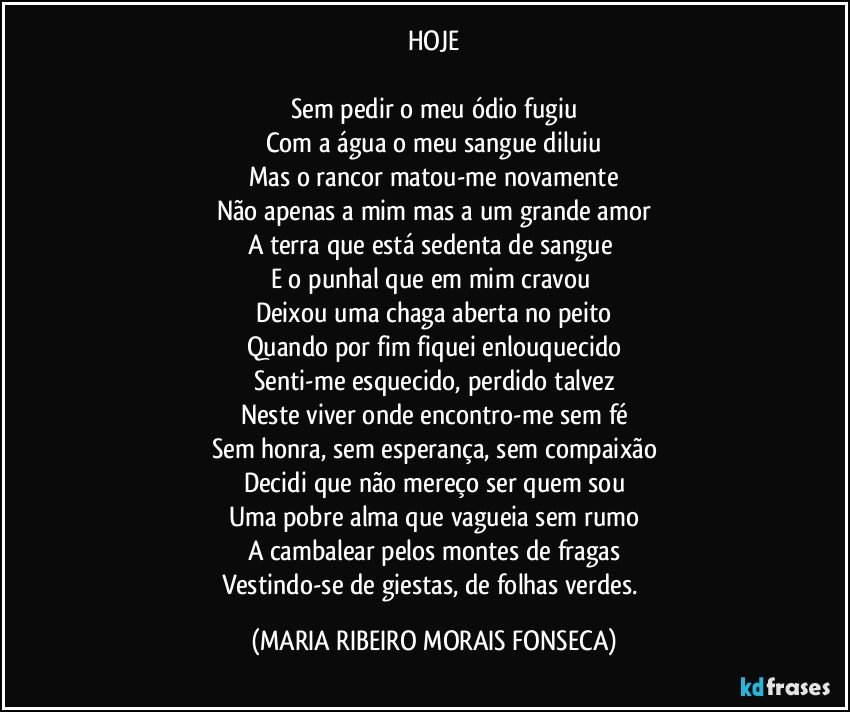 HOJE

Sem pedir o meu ódio fugiu
Com a água o meu sangue diluiu
Mas o rancor matou-me novamente
Não apenas a mim mas a um grande amor
A terra que está sedenta de sangue 
E o punhal que em mim cravou 
Deixou uma chaga aberta no peito
Quando por fim fiquei enlouquecido
Senti-me esquecido, perdido talvez
Neste viver onde encontro-me sem fé
Sem honra, sem esperança, sem compaixão
Decidi que não mereço ser quem sou
Uma pobre alma que vagueia sem rumo
A cambalear pelos montes de fragas
Vestindo-se de giestas, de folhas verdes. (MARIA RIBEIRO MORAIS FONSECA)