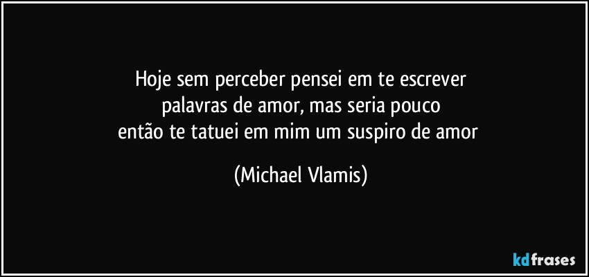 Hoje sem perceber pensei em te escrever
palavras de amor, mas seria pouco
então te tatuei em mim um suspiro de amor (Michael Vlamis)