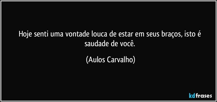 Hoje senti uma vontade louca de estar em seus braços, isto é saudade de você. (Aulos Carvalho)