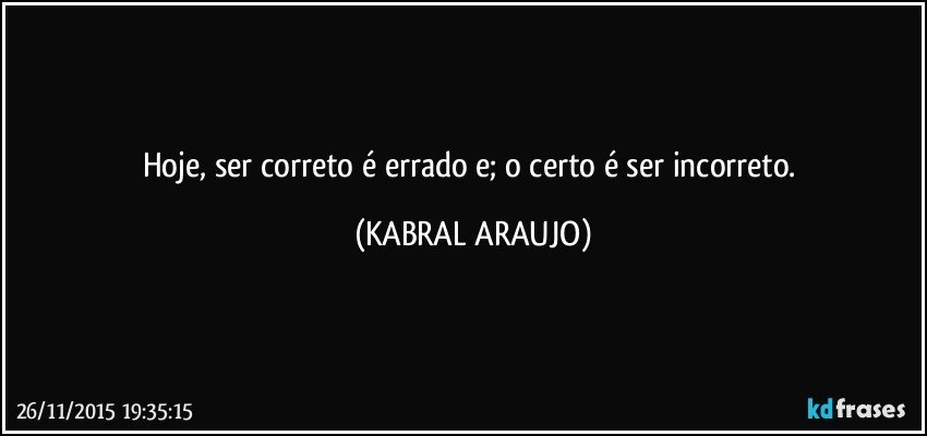 Hoje, ser correto é errado e; o certo é ser incorreto. (KABRAL ARAUJO)