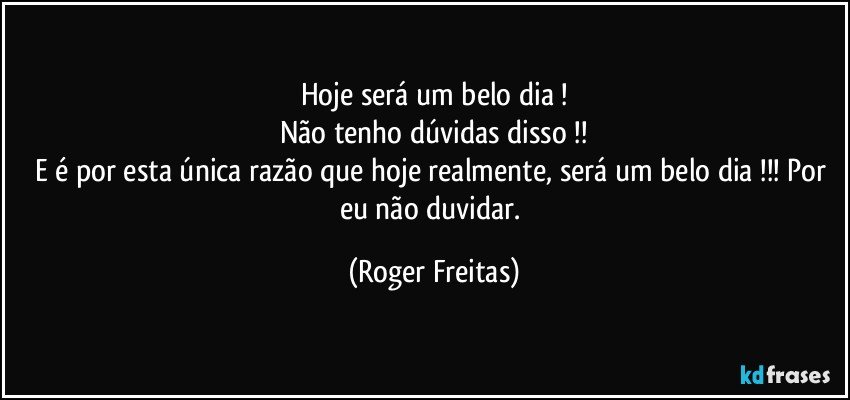 Hoje será um belo dia !
Não tenho dúvidas disso !!
E é por esta única razão que hoje realmente, será um belo dia !!! Por eu não  duvidar. (Roger Freitas)