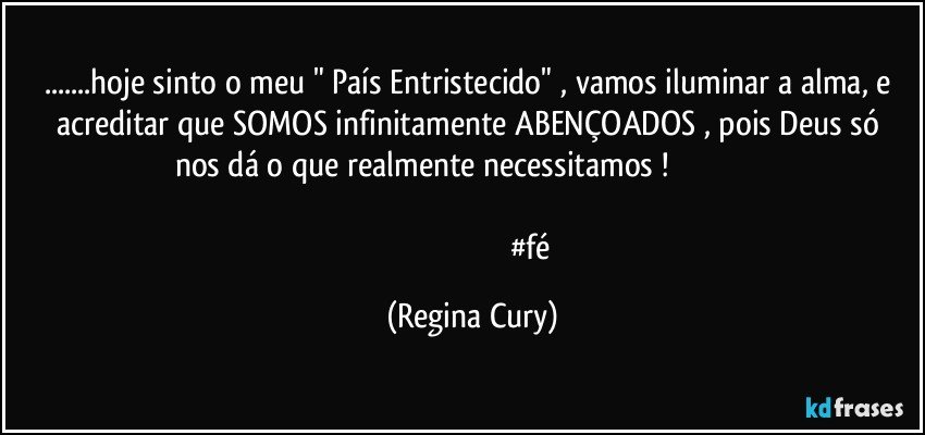 ...hoje sinto o meu  " País Entristecido" ,  vamos iluminar a alma, e acreditar que SOMOS  infinitamente ABENÇOADOS , pois  Deus só nos dá o que realmente necessitamos   !                                                                                                            
                                                            #fé (Regina Cury)