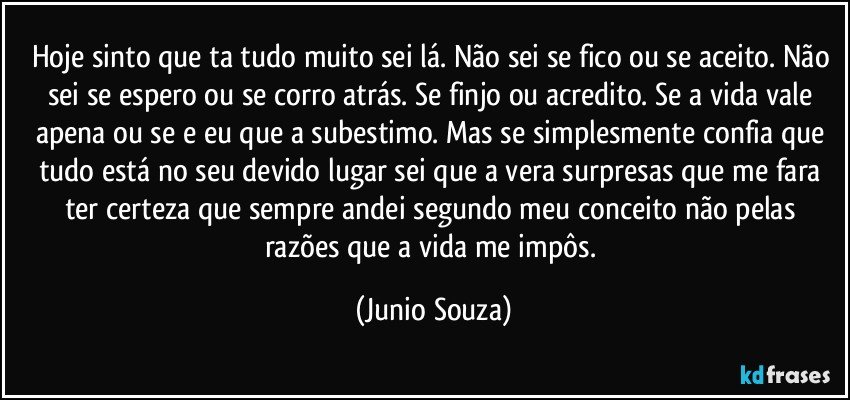 Hoje sinto que ta tudo muito sei lá. Não sei se fico ou se aceito. Não sei se espero ou se corro atrás. Se finjo ou acredito. Se a vida vale apena ou se e eu que a subestimo. Mas se simplesmente confia que tudo está no seu devido lugar sei que a vera surpresas que me fara ter certeza que sempre andei segundo meu conceito não pelas razões que a vida me impôs. (Junio Souza)