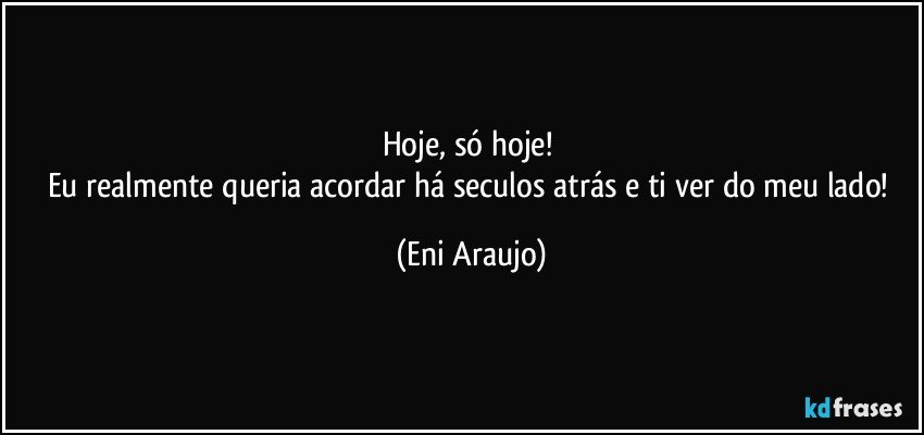 Hoje, só hoje!  
Eu realmente queria acordar há seculos atrás e ti ver do meu lado! (Eni Araujo)