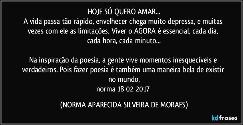 HOJE SÓ QUERO AMAR...
A vida passa tão rápido, envelhecer chega muito depressa, e muitas vezes com ele as limitações. Viver o AGORA é essencial, cada dia, cada hora, cada minuto...

Na inspiração da poesia, a gente vive momentos inesquecíveis e verdadeiros. Pois fazer poesia é também uma maneira bela de existir no mundo.
norma 18/02/2017 (NORMA APARECIDA SILVEIRA DE MORAES)