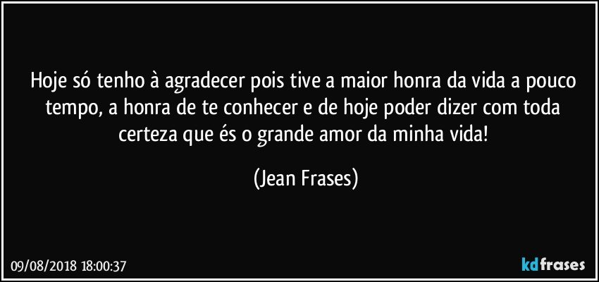 Hoje só tenho à agradecer pois tive a maior honra da vida a pouco tempo, a honra de te conhecer e de hoje poder dizer com toda certeza que és o grande amor da minha vida! (Jean Frases)