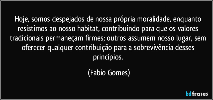 Hoje, somos despejados de nossa própria moralidade, enquanto resistimos ao nosso habitat, contribuindo para que os valores tradicionais permaneçam firmes; outros assumem nosso lugar, sem oferecer qualquer contribuição para a sobrevivência desses princípios. (Fabio Gomes)