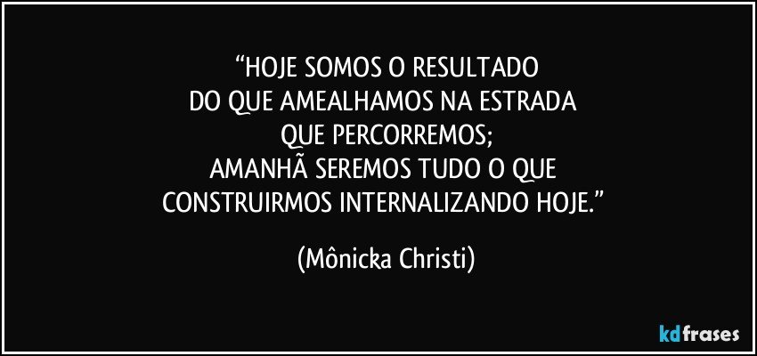 “HOJE SOMOS O RESULTADO
DO QUE AMEALHAMOS NA ESTRADA 
QUE PERCORREMOS;
AMANHÃ SEREMOS TUDO O QUE 
CONSTRUIRMOS INTERNALIZANDO HOJE.” (Mônicka Christi)