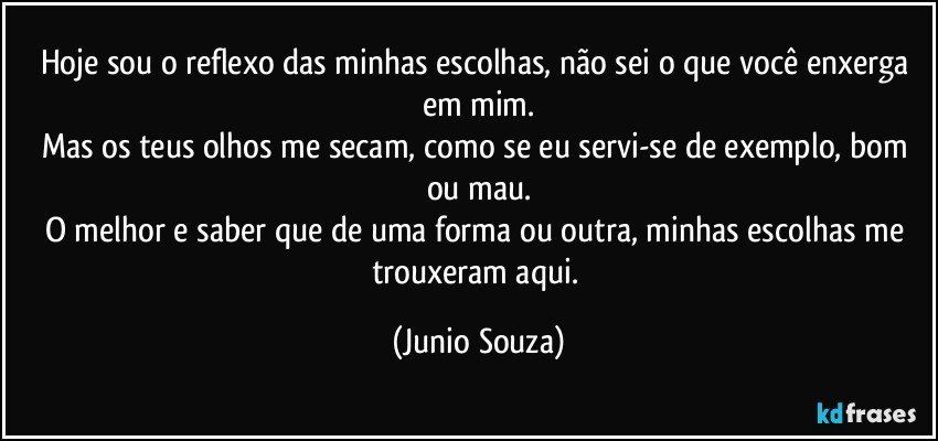 Hoje sou o reflexo das minhas escolhas, não sei o que você enxerga em mim.
Mas os teus olhos me secam, como se eu servi-se de exemplo, bom ou mau.
O melhor e saber que de uma forma ou outra, minhas escolhas me trouxeram aqui. (Junio Souza)