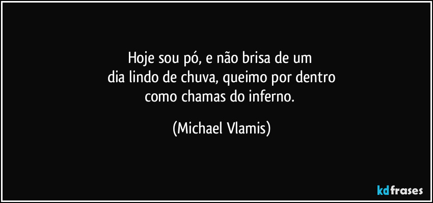Hoje sou pó, e não brisa de um
dia lindo de chuva, queimo por dentro
como chamas do inferno. (Michael Vlamis)