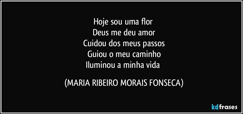 Hoje sou uma flor 
Deus me deu amor
Cuidou dos meus passos
Guiou o meu caminho
Iluminou a minha vida (MARIA RIBEIRO MORAIS FONSECA)