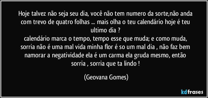 Hoje talvez não seja seu dia, você não tem numero da sorte,não anda com trevo de quatro folhas ... mais olha o teu calendário hoje é teu ultimo dia ?  
calendário marca o tempo, tempo esse que muda; e como muda, sorria não é uma mal vida minha flor é so um mal dia , não faz bem namorar a negatividade ela é um carma ela gruda mesmo, então sorria , sorria que ta lindo ! (Geovana Gomes)